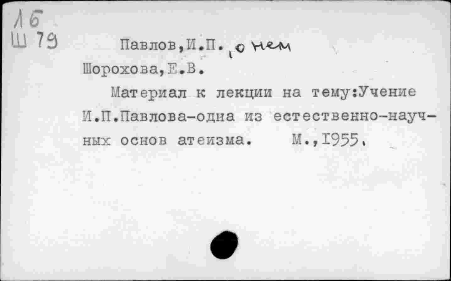 ﻿Ш 79
Павлов,И.П. о Шорохова,Е.В.
Материал к лекции на тему:Учение И.П.Павлова-одна из естественно-научных основ атеизма. М.,1955«